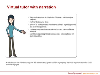 Virtual tutor with narration

A virtual tutor, with narration, to guide the learners through the content highlighting the most important aspects. Keep
learners engaged.

Selma Fernandes | www.selmavedor.net

 