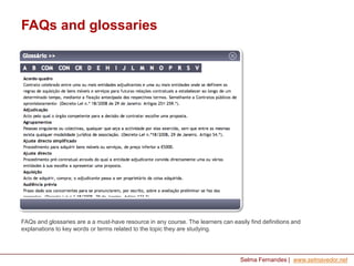 FAQs and glossaries

FAQs and glossaries are a a must-have resource in any course. The learners can easily find definitions and
explanations to key words or terms related to the topic they are studying.

Selma Fernandes | www.selmavedor.net

 
