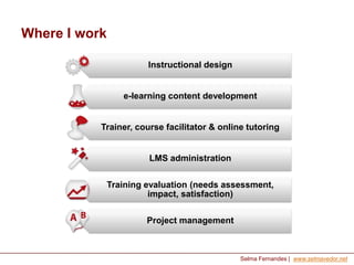 Where I work
Instructional design

e-learning content development

Trainer, course facilitator & online tutoring

LMS administration
Training evaluation (needs assessment,
impact, satisfaction)
Project management

Selma Fernandes | www.selmavedor.net

 