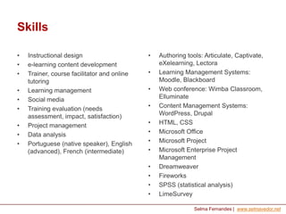Skills
•
•
•
•
•
•
•
•
•

Instructional design
e-learning content development
Trainer, course facilitator and online
tutoring
Learning management
Social media
Training evaluation (needs
assessment, impact, satisfaction)
Project management
Data analysis
Portuguese (native speaker), English
(advanced), French (intermediate)

•

•
•
•

•
•
•
•
•
•
•
•

Authoring tools: Articulate, Captivate,
eXelearning, Lectora
Learning Management Systems:
Moodle, Blackboard
Web conference: Wimba Classroom,
Elluminate
Content Management Systems:
WordPress, Drupal
HTML, CSS
Microsoft Office
Microsoft Project
Microsoft Enterprise Project
Management
Dreamweaver
Fireworks
SPSS (statistical analysis)
LimeSurvey
Selma Fernandes | www.selmavedor.net

 