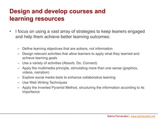 Design and develop courses and
learning resources
• I focus on using a vast array of strategies to keep leaners engaged
and help them achieve better learning outcomes:
– Define learning objectives that are actions, not information
– Design relevant activities that allow learners to apply what they learned and
achieve learning goals
– Use a variety of activities (Absorb, Do, Connect)
– Apply the multimedia principle, stimulating more than one sense (graphics,
videos, narration)
– Explore social media tools to enhance collaborative learning
– Use Web Writing Techniques
– Apply the Inverted Pyramid Method, structuring the information according to its
importance

Selma Fernandes | www.selmavedor.net

 