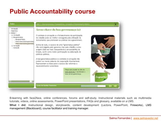 Public Accountability course

B-learning with face2face, online conferences, forums and self-study. Instructional materials such as multimedia
tutorials, videos, online assessments, PowerPoint presentations, FAQs and glossary, available on a LMS.
What I did: Instructional design, storyboards, content development (Lectora, PowerPoint, Fireworks), LMS
management (Blackboard), course facilitator and training manager.

Selma Fernandes | www.selmavedor.net

 