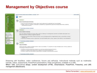 Management by Objectives course

B-learning with face2face, online conferences, forums and self-study. Instructional materials such as multimedia
tutorials, videos, assessments, PowerPoint presentations, FAQs and glossary, available on a LMS.
What I did: Instructional design, content development (HTML, Dreamweaver, PowerPoint, Fireworks), and LMS
management (Blackboard).
Selma Fernandes | www.selmavedor.net

 
