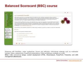Balanced Scorecard (BSC) course

B-learning with face2face, online conferences, forums and self-study. Instructional materials such as multimedia
tutorials, videos, assessments, PowerPoint presentations, FAQs and glossary, available on a LMS.
What I did: Instructional design, content development (HTML, Dreamweaver, PowerPoint, Fireworks), and LMS
management (Blackboard).
Selma Fernandes | www.selmavedor.net

 