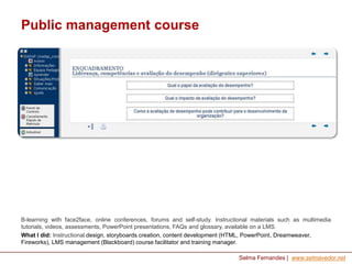 Public management course

B-learning with face2face, online conferences, forums and self-study. Instructional materials such as multimedia
tutorials, videos, assessments, PowerPoint presentations, FAQs and glossary, available on a LMS.
What I did: Instructional design, storyboards creation, content development (HTML, PowerPoint, Dreamweaver,
Fireworks), LMS management (Blackboard) course facilitator and training manager.
Selma Fernandes | www.selmavedor.net

 