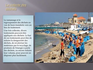 La collecte des 
déchets 
Le ramassage et le 
regroupement des déchets en 
vue de leurs transferts vers un 
lieu de traitement. 
Une fois collectée, divers 
traitements peuvent être 
appliqués aux déchets. Le but 
de ces traitements peut être de 
réduire la dangerosité des 
déchets, de revaloriser les 
matériaux par le recyclage, de 
produire de l'énergie à partir 
des déchets, ou encore réduire 
leur volume, pour pouvoir en 
disposer plus facilement. 
 