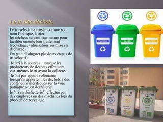Le tri des déchets 
Le tri sélectif consiste, comme son 
nom l’indique, à trier 
les déchets suivant leur nature pour 
faciliter ensuite leur traitement 
(recyclage, valorisation ou mise en 
décharge). 
On peut distinguer plusieurs étapes de 
tri sélectif : 
le "tri à la source« :lorsque les 
producteurs de déchets effectuent 
eux-mêmes le tri avant la collecte. 
le "tri par apport volontaire : 
lorsqu’ils apportent les déchets à des 
conteneurs spécifiques sur la voie 
publique ou en déchèterie. 
le "tri en déchetterie" :effectué par 
des employés ou des machines lors du 
procédé de recyclage. 
 