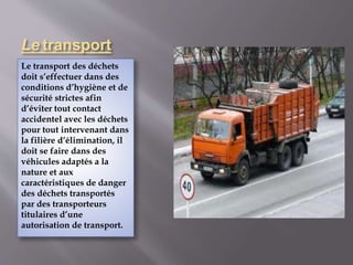 Le transport 
Le transport des déchets 
doit s’effectuer dans des 
conditions d’hygiène et de 
sécurité strictes afin 
d’éviter tout contact 
accidentel avec les déchets 
pour tout intervenant dans 
la filière d’élimination, il 
doit se faire dans des 
véhicules adaptés a la 
nature et aux 
caractéristiques de danger 
des déchets transportés 
par des transporteurs 
titulaires d’une 
autorisation de transport. 
 
