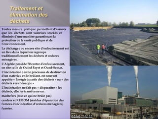Traitement et 
élimination des 
déchets 
Toutes mesure pratique permettant d’assurés 
que les déchets sont valorisés stockés et 
éliminés d’une manière garantissant la 
protection de la santé publique et de 
l’environnement. 
La décharge : ou encore site d’enfouissement est 
un lieu dans lequel on regroupe 
traditionnellement les déchets et ordures 
ménagères. 
L’Algérie possède 70 centre d’enfouissement, 
on site celle de Ouled Fayet et Oued-Semar. 
L’incinération : est le processus de destruction 
d’un matériau en le brûlant. est souvent 
appelée « Énergie à partir des déchets » ou « des 
déchets vers l’énergie » 
L’incinération ne fait pas « disparaître » les 
déchets, elle les transforme en : 
mâchefers (tout ce qui ne brûle pas) 
cendres et REFIOM (résidus d’épuration des 
fumées d’incinération d’ordures ménagères) 
fumées. 
 