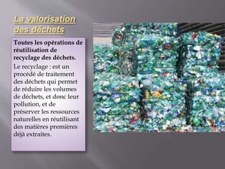 La valorisation 
des déchets 
Toutes les opérations de 
réutilisation de 
recyclage des déchets. 
Le recyclage : est un 
procédé de traitement 
des déchets qui permet 
de réduire les volumes 
de déchets, et donc leur 
pollution, et de 
préserver les ressources 
naturelles en réutilisant 
des matières premières 
déjà extraites. 
 