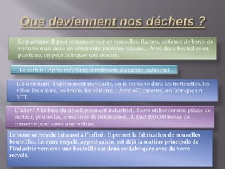 - Le plastique :Il peut se transformer en bouteilles, flacons, tableaux de bords de 
voitures mais aussi en vêtements, montres, tuyaux... Avec deux bouteilles en 
plastique, on peut fabriquer une montre. 
- Le carton : Après recyclage, il redevient du carton industriel. 
- L’aluminium : Indéfiniment recyclable, on le retrouve dans les trottinettes, les 
vélos, les avions, les trains, les voitures... Avec 670 canettes, on fabrique un 
VTT. 
- L’acier : A la base du développement industriel, il sera utilisé comme pièces de 
moteur, poutrelles, armatures de béton armé... Il faut 190 000 boîtes de 
conserve pour créer une voiture. 
Le verre se recycle lui aussi à l’infini : Il permet la fabrication de nouvelles 
bouteilles. Le verre recyclé, appelé calcin, est déjà la matière principale de 
l’industrie verrière : une bouteille sur deux est fabriquée avec du verre 
recyclé. 
 