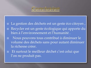  La gestion des déchets est un geste éco citoyen , 
 Recycler est un geste écologique qui apporte du 
bien à l’environnement et l’humanité . 
 Nous pouvons tous contribué à diminuer le 
volume des déchets sans pour autant diminuer 
la richesse créer. 
 Et surtout le meilleur déchet c’est celui que 
l’on ne produit pas. 
 
