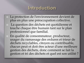  La protection de l'environnement devient de 
plus en plus une préoccupation collective. 
 La question des déchets est quotidienne et 
touche chaque être humain tant sur le plan 
professionnel que familial. 
 En qualité de consommateur, producteur, 
usager du ramassage des ordures et trieur de 
déchets recyclables, citoyen ou contribuable, 
chacun peut et doit être acteur d'une meilleure 
gestion des déchets, donc comment se fait la 
gestion et tri des déchets et quel est son utilité ? 
 