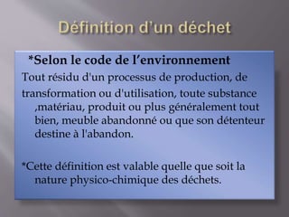 *Selon le code de l’environnement 
Tout résidu d'un processus de production, de 
transformation ou d'utilisation, toute substance 
,matériau, produit ou plus généralement tout 
bien, meuble abandonné ou que son détenteur 
destine à l'abandon. 
*Cette définition est valable quelle que soit la 
nature physico-chimique des déchets. 
 