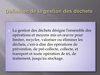  La gestion des déchets désigne l'ensemble des 
opérations et moyens mis en oeuvre pour 
limiter, recycler, valoriser ou éliminer les 
déchets, c'est-à-dire des opérations de 
prévention, de pré-collecte, collecte, et 
transport et toute opération de tri, de 
traitement, jusqu'au stockage. 
 