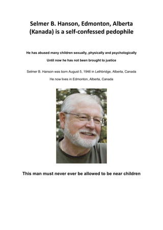 Selmer B. Hanson, Edmonton, Alberta
(Kanada) is a self-confessed pedophile
He has abused many children sexually, physically and psychologically
Until now he has not been brought to justice
Selmer B. Hanson was born August 5, 1946 in Lethbridge, Alberta, Canada
He now lives in Edmonton, Alberta, Canada
This man must never ever be allowed to be near children
 