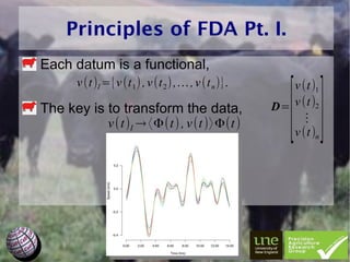 Principles of FDA Pt. I.
Each datum is a functional,



                                                        []
     v (t )I ={v (t 1 ) , v (t 2 ) ,… , v (t n )}.      v (t )1
The key is to transform the data,                    D= v (t )2
              v (t)I → 〈Φ(t) , v (t )〉 Φ(t )              ⋮
                                                        v (t )n
 