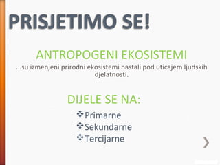 ...su izmenjeni prirodni ekosistemi nastali pod uticajem ljudskih
djelatnosti.
ANTROPOGENI EKOSISTEMI
DIJELE SE NA:
Primarne
Sekundarne
Tercijarne
 