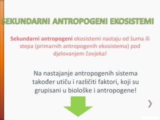 Sekundarni antropogeni ekosistemi nastaju od šuma ili
stepa (primarnih antropogenih ekosistema) pod
djelovanjem čovjeka!
Na nastajanje antropogenih sistema
također utiču i različiti faktori, koji su
grupisani u biološke i antropogene!
 
