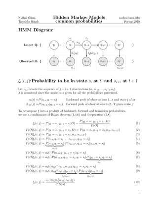 Nidhal Selmi,
Tanishka Singh
Hidden Markov Models
common probabilities
nselmi@asu.edu
Spring 2019
HMM Diagram:
Latent Q: { q1 qt
si
qt+1
sj
qt+2 qT }
o1 ot ot+1 ot+2 oTObserved O: { }
. . .
aij
. . .
. . . . . .
bi(ot) bj(ot+1)
o1:t ot+2:T
ξt(i, j):Probability to be in state si at t, and si+1 at t + 1
Let oi:j denote the sequence of j − i + 1 observations (oi, oi+1, ..., oj−1, oj).
λ is ommitted since the model is a given for all the probabilities presented.
αt(i) =P(o1:t, qt = si) Backward prob of observations 1...t and state j after
βt+1(j) =P(ot+2:T |qt+1 = sj) Forward prob of observations t+2...T given state j
To decompose ξ into a product of backward, forward and transition probabilities,
we use a combination of Bayes theorem (1,4,6) and d-separation (5,8).
ξt(i, j) = P(qt = si, qt+1 = sj|O) =
P(qt = si, qt+1 = sj, O)
P(O)
(1)
P(O)ξt(i, j) = P(qt = si, qt+1 = sj, O) = P(qt = si, qt+1 = sj, o1:t, ot+1:T ) (2)
P(O)ξt(i, j) = P(qt = si, qt+1 = sj, o1:t, ot+1:T ) (3)
P(O)ξt(i, j) = P(o1:t, qt = si , ot+1:T , qt+1 = sj) (4)
P(O)ξt(i, j) = P(o1:t, qt = si)
αt(i)
P(ot+1:T , qt+1 = sj|o1:t, qt = si) (5)
P(O)ξt(i, j) = αt(i)P(ot+1:T , qt+1 = sj|qt = si) (6)
P(O)ξt(i, j) = αt(i)P(ot+1:T |qt+1 = sj, qt = si)P(qt+1 = sj|qt = si)
aij
(7)
P(O)ξt(i, j) = αt(i)aijP(ot+1, ot+2:T |qt+1 = sj, qt = si) (8)
P(O)ξt(i, j) = αt(i)aijP(ot+1|qt+1 = sj)
bj(ot+1)
P(ot+2:T |qt+1 = sj)
βt+1(j)
(9)
ξt(i, j) =
αt(i)aijbj(ot+1)βt+1(j)
P(O|λ)
(10)
1
 