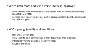 • We’re both more and less diverse, but less inclusive?
• More likely to have women, BAME, and people with disabilities in leadership
than SMEs and FTSE;
• x3 more likely to only involve our staff in decision making than the community
we seek to support.
• We’re young, (small), and ambitious
• Half under 5 years old;
• more likely to be in communities of high deprivation than charities;
• increasingly having a national reach over local;
• Majority are ‘micro’.
 