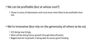 • We can be profitable (but at whose cost?)
• Those in areas of deprivation and rural areas most likely to be profitable than
not.
• We’re innovative (but rely on the generosity of others to be so)
• 2/3 doing new things;
• Most will be doing future growth through diversification;
• Biggest barrier to growth is being able to access grant funding.
 