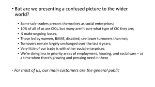 • But are we presenting a confused picture to the wider
world?
• Some sole traders present themselves as social enterprises;
• 10% of all of us are CICs, but many aren’t sure what type of CIC they are;
• ¼ make ongoing losses;
• Those led by women, BAME, disabled, see lower turnovers than not;
• Turnovers remain largely unchanged over the last 4 years;
• Very little of our trade is with other social enterprises;
• We’re doing less in priority areas of employment, housing, and social care – at
a time when there’s growing and pressing need in these
- For most of us, our main customers are the general public
 