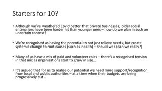 Starters for 10?
• Although we’ve weathered Covid better that private businesses, older social
enterprises have been harder hit than younger ones – how do we plan in such an
uncertain context?
• We’re recognised as having the potential to not just relieve needs, but create
systemic change to root causes (such as health) – should we? (can we really?)
• Many of us have a mix of paid and volunteer roles – there’s a recognised tension
in that mix as organisations start to grow in size…
• It’s argued that for us to realise our potential we need more support/recognition
from local and public authorities – at a time when their budgets are being
progressively cut…
 