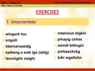 EXERCISES
a)wingork tou
b)sngaili
c)kbeinaroastdg
d)epikeng a ewb lgo (oblg)
e)leccolgtin nstghi
I.E.P «Nuestra Señora de Guadalupe»UNIT 1 - English 5th
FREE TIME ACTIVITIES
f) mtainoun bigkin
g)plnayig cshes
h)oemdl bldiugin
i) pinbaackckg
j) bdir wgaitchn
1. Unscramble:
 