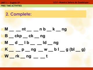 a)M __ __ nt __ __ n b __ k __ ng
b)B __ ckp __ ck __ ng
c)M __ d __ l b __ __ ld __ ng
d)K __ __ p __ ng __ w __ b l __ g (bl __ g)
e)W __ rk __ ng __ __ t
I.E.P «Nuestra Señora de Guadalupe»UNIT 1 - English 5th
FREE TIME ACTIVITIES
2. Complete:
 