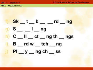f) Sk __ t __ b __ __ rd __ ng
g) S __ __ l __ ng
h) C __ ll __ ct __ ng th __ ngs
i) B __ rd w __ tch __ ng
j) Pl __ y __ ng ch __ ss
I.E.P «Nuestra Señora de Guadalupe»UNIT 1 - English 5th
FREE TIME ACTIVITIES
 