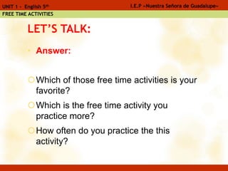 LET’S TALK:
• Answer:
Which of those free time activities is your
favorite?
Which is the free time activity you
practice more?
How often do you practice the this
activity?
I.E.P «Nuestra Señora de Guadalupe»UNIT 1 - English 5th
FREE TIME ACTIVITIES
 