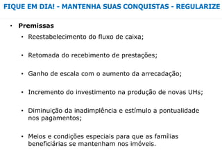 • Premissas
• Reestabelecimento do fluxo de caixa;
• Retomada do recebimento de prestações;
• Ganho de escala com o aumento da arrecadação;
• Incremento do investimento na produção de novas UHs;
• Diminuição da inadimplência e estímulo a pontualidade
nos pagamentos;
• Meios e condições especiais para que as famílias
beneficiárias se mantenham nos imóveis.
FIQUE EM DIA! - MANTENHA SUAS CONQUISTAS - REGULARIZE
 
