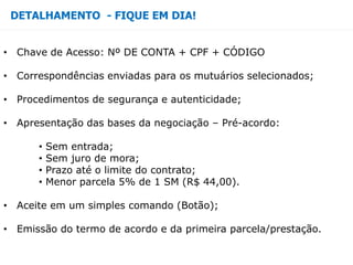 DETALHAMENTO - FIQUE EM DIA!
• Chave de Acesso: Nº DE CONTA + CPF + CÓDIGO
• Correspondências enviadas para os mutuários selecionados;
• Procedimentos de segurança e autenticidade;
• Apresentação das bases da negociação – Pré-acordo:
• Sem entrada;
• Sem juro de mora;
• Prazo até o limite do contrato;
• Menor parcela 5% de 1 SM (R$ 44,00).
• Aceite em um simples comando (Botão);
• Emissão do termo de acordo e da primeira parcela/prestação.
 