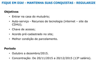 Objetivos
• Entrar na casa do mutuário;
• Auto-serviço - Recursos de tecnologia (internet – site da
CDHU);
• Chave de acesso;
• Acordo pré-cadastrado no site;
• Melhor condição de parcelamento.
Período
• Outubro a dezembro/2015.
• Concentração: De 20/11/2015 a 20/12/2015 (13º salário).
FIQUE EM DIA! - MANTENHA SUAS CONQUISTAS - REGULARIZE
 