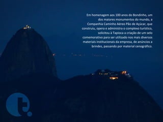 Em homenagem aos 100 anos do Bondinho, um
            dos maiores monumentos do mundo, a
   Companhia Caminho Aéreo Pão de Açúcar, que
construiu, opera e administra o complexo turístico,
            solicitou à Tapioca a criação de um selo
comemorativo para ser utilizado nos mais diversos
 materiais institucionais da empresa, de anúncios a
       brindes, passando por material cenográfico.
 