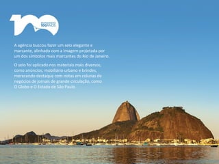 A agência buscou fazer um selo elegante e
marcante, alinhado com a imagem projetada por
um dos símbolos mais marcantes do Rio de Janeiro.
O selo foi aplicado nos materiais mais diversos,
como anúncios, mobiliário urbano e brindes,
merecendo destaque com notas em colunas de
negócios de jornais de grande circulação, como
O Globo e O Estado de São Paulo.
 