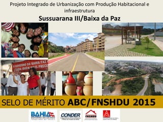 Projeto Integrado de Urbanização com Produção Habitacional e
infraestrutura
Sussuarana III/Baixa da Paz
SELO DE MÉRITO ABC/FNSHDU 2015
 