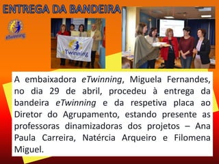 A embaixadora eTwinning, Miguela Fernandes,
no dia 29 de abril, procedeu à entrega da
bandeira eTwinning e da respetiva placa ao
Diretor do Agrupamento, estando presente as
professoras dinamizadoras dos projetos – Ana
Paula Carreira, Natércia Arqueiro e Filomena
Miguel.
 