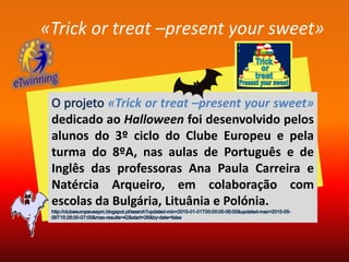 «Trick or treat –present your sweet»
«Trick or treat –present your sweet»
dedicado ao Halloween foi desenvolvido pelos
alunos do 3º ciclo do Clube Europeu e pela
turma do 8ºA, nas aulas de Português e de
Inglês das professoras Ana Paula Carreira e
Natércia Arqueiro, em colaboração com
escolas da Bulgária, Lituânia e Polónia.
 