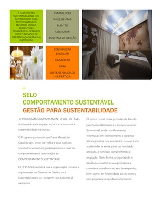 A GESTÃO PARA
SUSTENTABILIDADE É O
INSTRUMENTO PARA
POTENCIALIZAR OS
RECURSOS SOCIAIS,
AMBIENTAIS E
FINANCEIROS, GERANDO
OPORTUNIDADES DE
DIFERENCIAÇÃO PARA SUA
INSTITUIÇÃO

ESTABELECER
IMPLEMENTAR
MANTER
MELHORAR
#SISTEMA DE GESTÃO

SENSIBILIZAR
ENGAJAR
CAPACITAR
PARA
SUSTENTABILIDADE
NA PRÁTICA

+

SELO
COMPORTAMENTO SUSTENTÁVEL
GESTÃO PARA SUSTENTABILIDADE

O PROGRAMA COMPORTAMENTO SUSTENTÁVEL

O ponto crucial desse processo de Gestão

é adequado para engajar, capacitar e construir a

para Sustentabilidade é o Comportamento

sustentabilidade na prática.

Sustentável, onde transformamos

O Programa conta com um Plano Mensal de
Capacitação, onde os Hotéis e seus públicos
envolvidos aumentam gradativamente o nível de
comprometimento com relação ao
COMPORTAMENTO SUSTENTÁVEL.

informação em conhecimento e geramos
atitude positiva nos envolvidos, ou seja, todo
stakeholder se sente parte do resultado
atingido, e com isso, comprometido e
engajado. Desta forma, a organização é
desafiada a melhorar seus processos e

ESTE PLANO permitirá que a organização comece a
implementar um Sistema de Gestão para
Sustentabilidade, ou integrem aos Sistemas já
existentes.

2

considerar a melhoria no seu desempenho,
bem como ter flexibilidade de ser criativa
sem prejudicar o seu desenvolvimento.

 