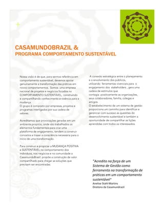 2
1

+
CASAMUNDOBRAZIL &

PROGRAMA COMPORTAMENTO SUSTENTÁVEL

Nossa visão é de que, para sermos referência em
comportamento sustentável, devemos apoiar
genuinamente a transformação das práticas em
novos comportamentos. Somos uma empresa
nacional de projetos e negócios focados no
COMPORTAMENTO SUSTENTÁVEL, construindo
e compartilhando conhecimento e vivência para a
mudança.
O grupo é composto por empresas, projetos e
programas interligados por sua cadeia de
valores.
Acreditamos que provocações geradas em um
ambiente propício, onde são trabalhados os
elementos fundamentais para criar uma
plataforma de engajamento, tendem a construir
conceitos e trazer a consciência necessária para o
início de uma transformação.
Para construir e propiciar a MUDANÇA POSITIVA
e SUSTENTÁVEL no comportamento dos
indivíduos, nos negócios e na comunidade a
CasamundoBrazil propõe a construção de valor
compartilhado para chegar as soluções que
precisam ser encontradas.

A conexão estratégica entre o planejamento
e o envolvimento dos públicos,
utilizando ferramentas vivenciais para o
engajamento dos stakeholders , gera uma
cadeia de estímulos que
contagia positivamente as organizações,
seus colaboradores, família, colegas e
amigos.
O estabelecimento de um sistema de gestão
proporciona um caminho para identificar e
gerenciar com sucesso as questões do
desenvolvimento sustentável e também a
oportunidade de compartilhar as lições
aprendidas com todos os interessados.

”Acredito	
  na	
  força	
  de	
  um	
  
Sistema	
  de	
  Gestão	
  como	
  
ferramenta	
  na	
  transformação	
  de	
  
práticas	
  em	
  um	
  comportamento	
  
sustentável”	
  
Anelise	
  Stahl	
  Martins	
  	
  
Diretora	
  da	
  Casamundrazil	
  

3

 