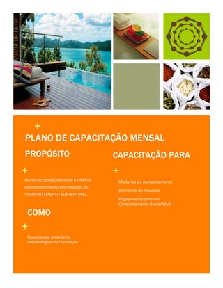 +
PLANO DE CAPACITAÇÃO MENSAL
PROPÓSITO

+
Aumentar gradativamente o nível de
comprometimento com relação ao
COMPORTAMENTO SUSTENTÁVEL.

COMO

+
Capacitação através de
metodologias de Co-criação

4

CAPACITAÇÃO PARA

+
Mudança de comportamento
Economia de recursos
Engajamento para um
Comportamento Sustentável

 