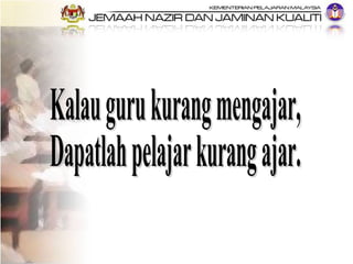 Kalau guru kurang mengajar, Dapatlah pelajar kurang ajar. 