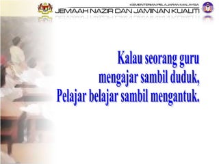 Kalau seorang guru  mengajar sambil duduk, Pelajar belajar sambil mengantuk. 