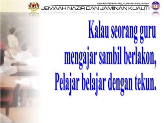 Kalau seorang guru  mengajar sambil berlakon, Pelajar belajar dengan tekun. 