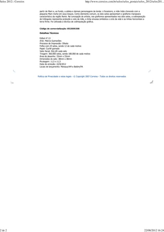 Selos 2012:: Correios                                                       http://www.correios.com.br/selos/selos_postais/selos_2012/selos201...


                          partir de Mani e, ao fundo, a aldeia e demais personagens da lenda: o forasteiro, a mãe índia chorando com a
                          pequena Mani morta em seus braços. Como elemento comum, os dois selos apresentam o grafismo marajoara
                          característico da região Norte. Na concepção do artista, nos grafismos apresentados nos dois selos, a sobreposição
                          de triângulos representa proteção e zelo da mãe, a linha sinuosa simboliza o ciclo da vida e as linhas horizontais a
                          terra firme. Foi utilizada a técnica de co0mputação gráfica.


                          Código de comercialização: 852009208

                          Detalhes Técnicos

                          Edital nº 13
                          Arte: Márcio Guimarães
                          Processo de Impressão: Ofsete
                          Folha com 24 selos, sendo 12 de cada motivo
                          Papel: Cuchê gomado
                          Valor facial: R$1,85 cada selo
                          Tiragem: 360.000 selos, sendo 180.000 de cada motivo
                          Área de desenho: 33mm x 33mm
                          Dimensões do selo: 38mm x 38mm
                          Picotagem: 11,5 x 11,5
                          Data de emissão: 22/8/2012
                          Locais de lançamento: Manaus/AM e Belém/PA



                        Política de Privacidade e notas legais - © Copyright 2007 Correios - Todos os direitos reservados




2 de 2                                                                                                                                      22/08/2012 16:24
 