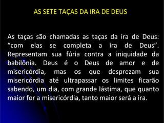 AS SETE TAÇAS DA IRA DE DEUS
As taças são chamadas as taças da ira de Deus:
“com elas se completa a ira de Deus”.
Representam sua fúria contra a iniquidade da
babilônia. Deus é o Deus de amor e de
misericórdia, mas os que desprezam sua
misericórdia até ultrapassar os limites ficarão
sabendo, um dia, com grande lástima, que quanto
maior for a misericórdia, tanto maior será a ira.
 