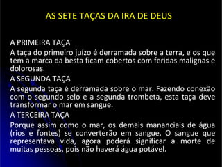 AS SETE TAÇAS DA IRA DE DEUS
A PRIMEIRA TAÇA
A taça do primeiro juízo é derramada sobre a terra, e os que
tem a marca da besta ficam cobertos com feridas malignas e
dolorosas.
A SEGUNDA TAÇA
A segunda taça é derramada sobre o mar. Fazendo conexão
com o segundo selo e a segunda trombeta, esta taça deve
transformar o mar em sangue.
A TERCEIRA TAÇA
Porque assim como o mar, os demais mananciais de água
(rios e fontes) se converterão em sangue. O sangue que
representava vida, agora poderá significar a morte de
muitas pessoas, pois não haverá água potável.
 