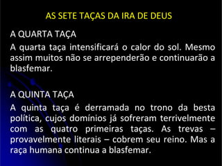 AS SETE TAÇAS DA IRA DE DEUS
A QUARTA TAÇA
A quarta taça intensificará o calor do sol. Mesmo
assim muitos não se arrependerão e continuarão a
blasfemar.
A QUINTA TAÇA
A quinta taça é derramada no trono da besta
política, cujos domínios já sofreram terrivelmente
com as quatro primeiras taças. As trevas –
provavelmente literais – cobrem seu reino. Mas a
raça humana continua a blasfemar.
 